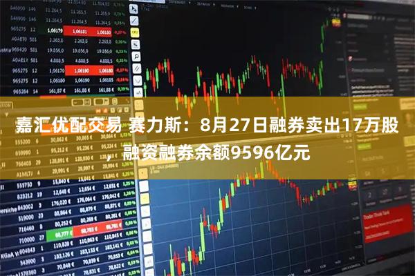 嘉汇优配交易 赛力斯：8月27日融券卖出17万股，融资融券余额9596亿元