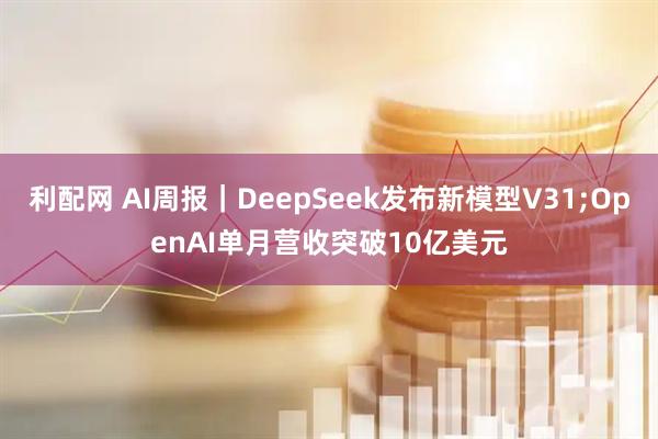 利配网 AI周报｜DeepSeek发布新模型V31;OpenAI单月营收突破10亿美元