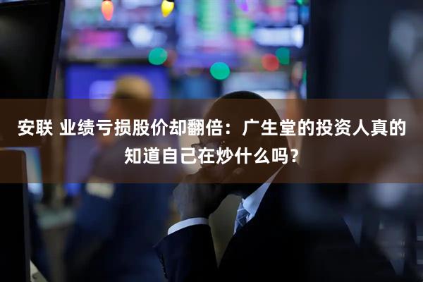 安联 业绩亏损股价却翻倍:广生堂的投资人真的知道自己在炒什么吗?