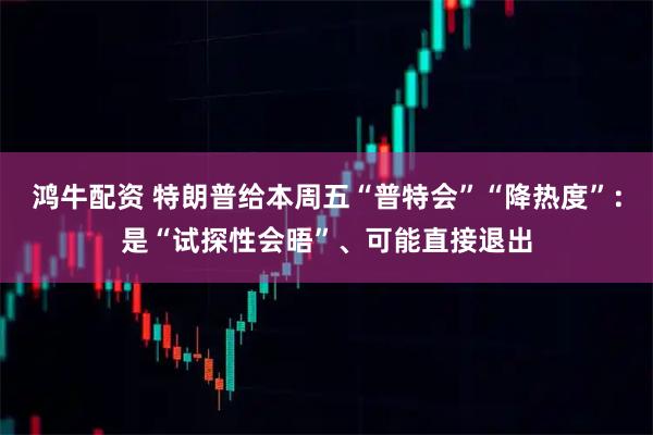 鸿牛配资 特朗普给本周五“普特会”“降热度”：是“试探性会晤”、可能直接退出
