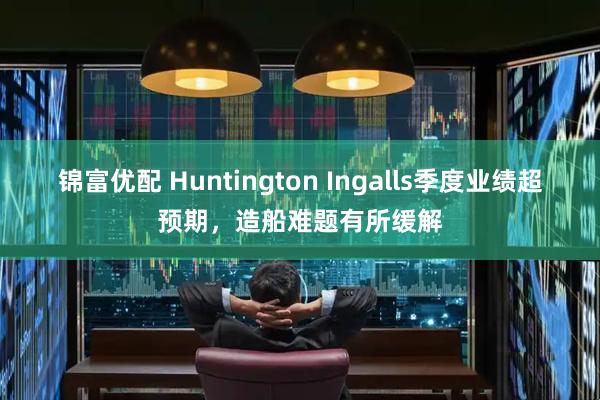 锦富优配 Huntington Ingalls季度业绩超预期，造船难题有所缓解