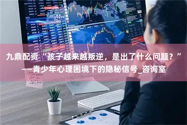 九鼎配资 “孩子越来越叛逆，是出了什么问题？”——青少年心理困境下的隐秘信号_咨询室