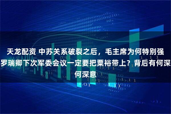 天龙配资 中苏关系破裂之后，毛主席为何特别强调罗瑞卿下次军委会议一定要把粟裕带上？背后有何深意