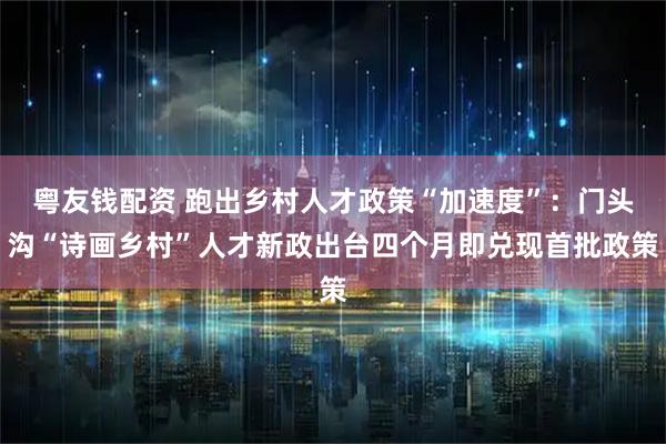 粤友钱配资 跑出乡村人才政策“加速度”：门头沟“诗画乡村”人才新政出台四个月即兑现首批政策