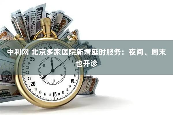 中利网 北京多家医院新增延时服务：夜间、周末也开诊