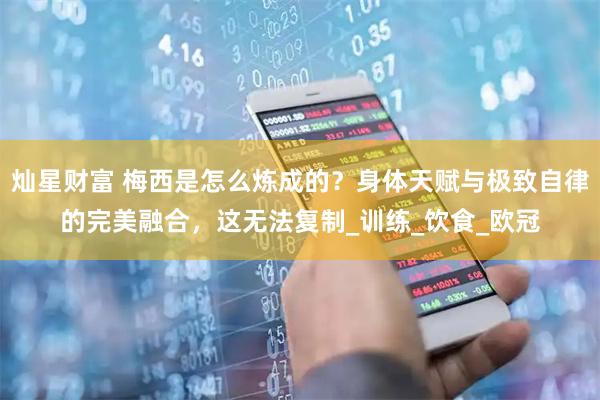 灿星财富 梅西是怎么炼成的？身体天赋与极致自律的完美融合，这无法复制_训练_饮食_欧冠
