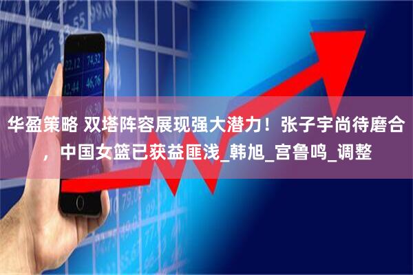 华盈策略 双塔阵容展现强大潜力！张子宇尚待磨合，中国女篮已获益匪浅_韩旭_宫鲁鸣_调整