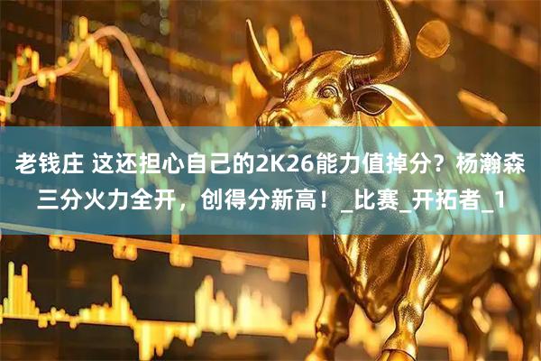 老钱庄 这还担心自己的2K26能力值掉分？杨瀚森三分火力全开，创得分新高！_比赛_开拓者_1
