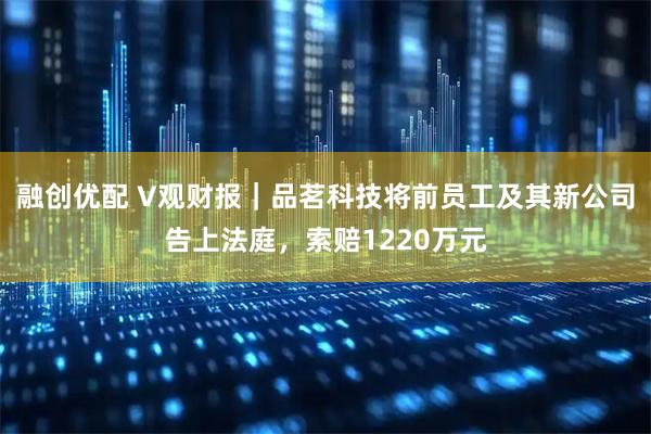 融创优配 V观财报｜品茗科技将前员工及其新公司告上法庭，索赔1220万元