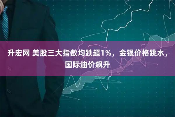升宏网 美股三大指数均跌超1%，金银价格跳水，国际油价飙升