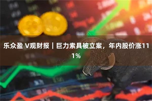 乐众盈 V观财报|巨力索具被立案,年内股价涨111%
