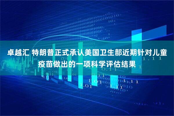 卓越汇 特朗普正式承认美国卫生部近期针对儿童疫苗做出的一项科学评估结果