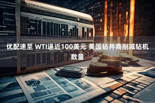 优配速至 WTI逼近100美元 美国钻井商削减钻机数量