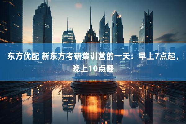 东方优配 新东方考研集训营的一天：早上7点起，晚上10点睡
