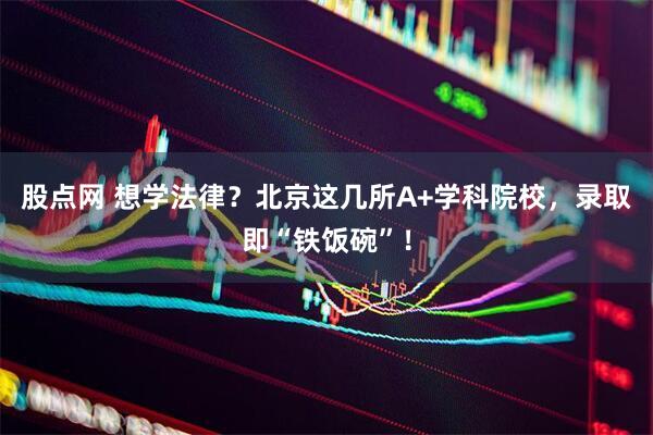 股点网 想学法律？北京这几所A+学科院校，录取即“铁饭碗”！