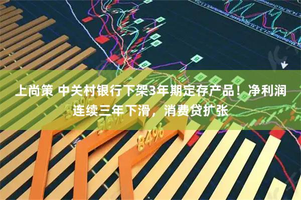 上尚策 中关村银行下架3年期定存产品！净利润连续三年下滑，消费贷扩张