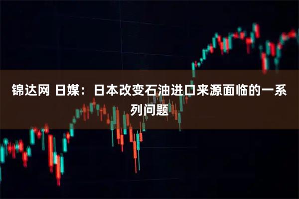 锦达网 日媒：日本改变石油进口来源面临的一系列问题