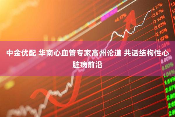 中金优配 华南心血管专家高州论道 共话结构性心脏病前沿