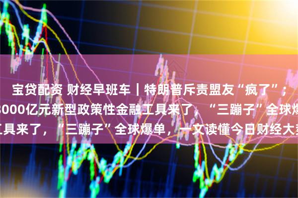 宝贷配资 财经早班车｜特朗普斥责盟友“疯了”；内塔尼亚胡强硬表态；8000亿元新型政策性金融工具来了，“三蹦子”全球爆单，一文读懂今日财经大势