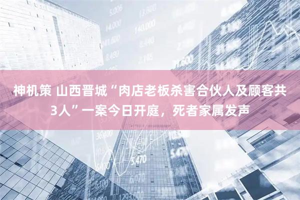 神机策 山西晋城“肉店老板杀害合伙人及顾客共3人”一案今日开庭,死者家属发声