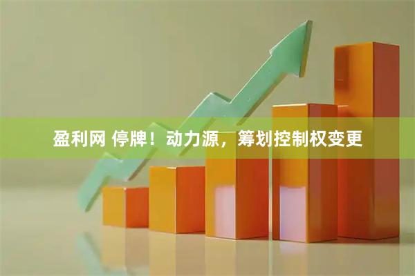 盈利网 停牌！动力源，筹划控制权变更