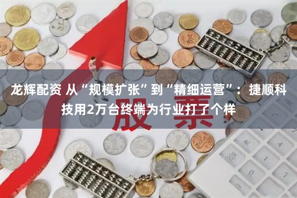 龙辉配资 从“规模扩张”到“精细运营”：捷顺科技用2万台终端为行业打了个样