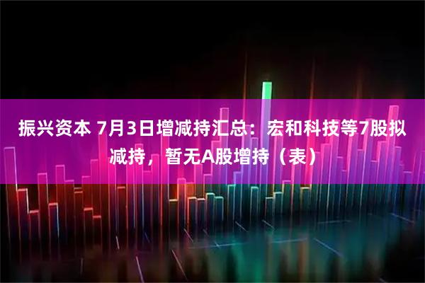 振兴资本 7月3日增减持汇总：宏和科技等7股拟减持，暂无A股增持（表）