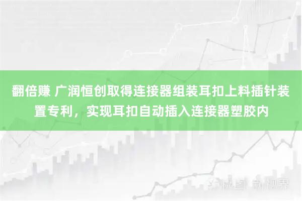 翻倍赚 广润恒创取得连接器组装耳扣上料插针装置专利,实现耳扣自动插入连接器塑胶内