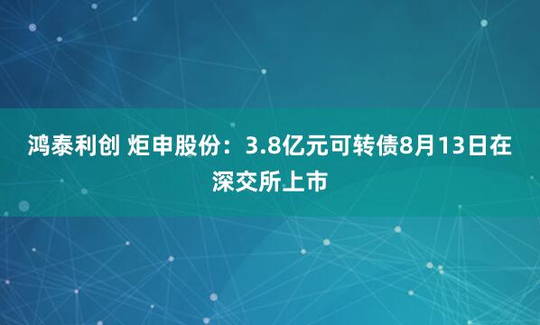 鸿泰利创 炬申股份：3.8亿元可转债8月13日在深交所上市