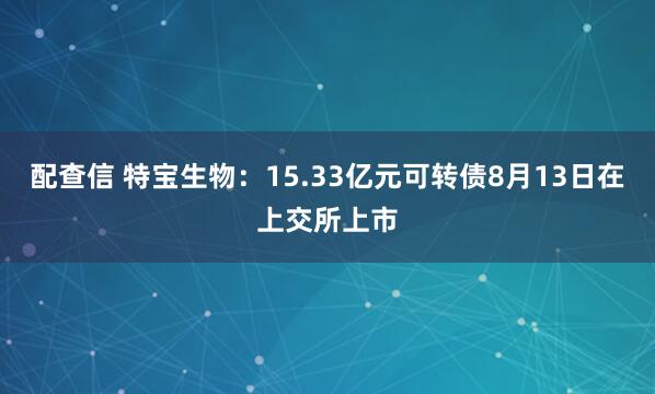 配查信 特宝生物：15.33亿元可转债8月13日在上交所上市