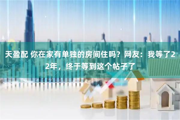 天盈配 你在家有单独的房间住吗？网友：我等了22年，终于等到这个帖子了