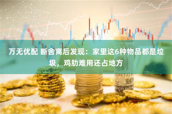万无优配 断舍离后发现：家里这6种物品都是垃圾，鸡肋难用还占地方