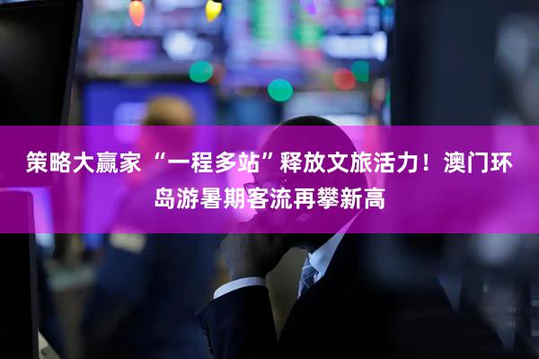 策略大赢家 “一程多站”释放文旅活力！澳门环岛游暑期客流再攀新高