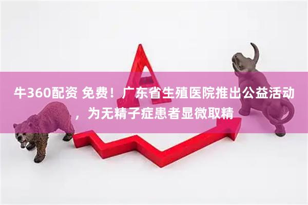 牛360配资 免费！广东省生殖医院推出公益活动，为无精子症患者显微取精