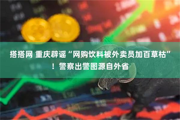搭搭网 重庆辟谣“网购饮料被外卖员加百草枯”！警察出警图源自外省